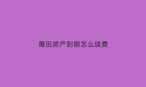 莆田房产到期怎么续费(莆田房产到期怎么续费的)