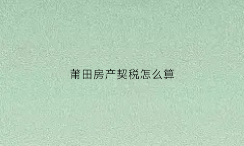 莆田房产契税怎么算(莆田房产交易最新税收政策)