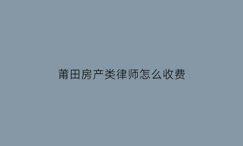 莆田房产类律师怎么收费(莆田市律师电话多少)