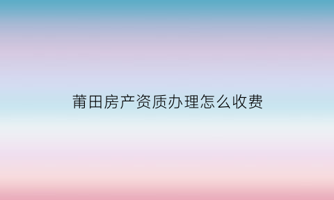 莆田房产资质办理怎么收费(莆田房产备案登记信息查询)