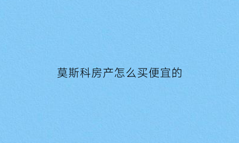 莫斯科房产怎么买便宜的(莫斯科房子均价)