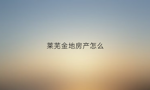 莱芜金地房产怎么(莱山金地首府位置)