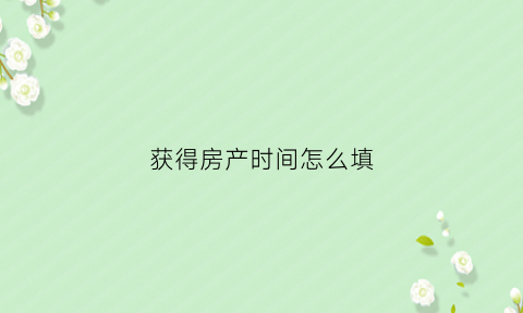 获得房产时间怎么填(获得房产时间怎么填表格)