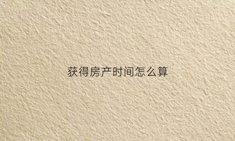 获得房产时间怎么算(房产取得时间的界定)