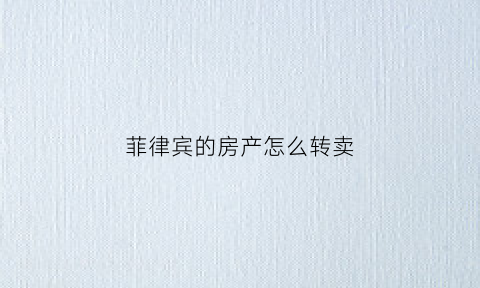 菲律宾的房产怎么转卖(菲律宾的房产怎么转卖到中国)