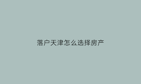 落户天津怎么选择房产(天津落户房子)
