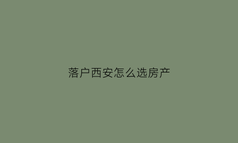 落户西安怎么选房产(西安怎么买房落户)
