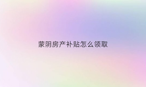 蒙阴房产补贴怎么领取(蒙阴房产管理局官网)