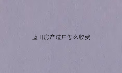 蓝田房产过户怎么收费(蓝田县房产证过户咨询)