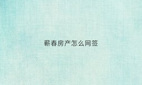蕲春房产怎么网签(蕲春房产网签约最新消息)