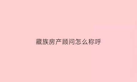 藏族房产顾问怎么称呼(藏族房产顾问怎么称呼的)