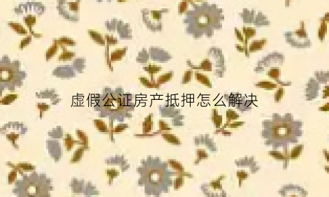 虚假公证房产抵押怎么解决(虚假公证书能推翻吗)