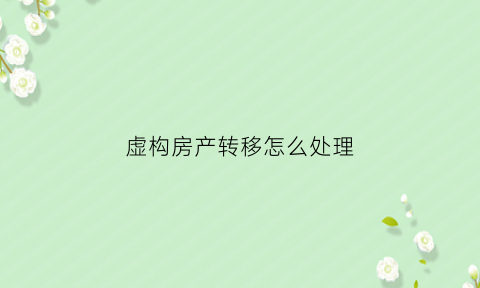 虚构房产转移怎么处理(房产的虚假交易犯罪吗)