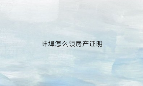 蚌埠怎么领房产证明(2020年蚌埠市办房产证在哪)