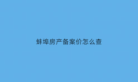 蚌埠房产备案价怎么查(蚌埠商品房价格备案)