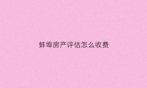 蚌埠房产评估怎么收费(蚌埠评估公司电话)