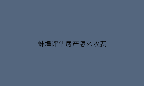 蚌埠评估房产怎么收费(蚌埠房屋评估费收费标准)