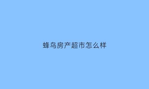 蜂鸟房产超市怎么样(蜂鸟房产超市怎么样可靠吗)