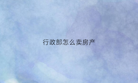 行政部怎么卖房产(卖房子的行政助理是做什么的)