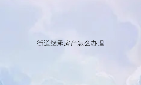 街道继承房产怎么办理(居委会遗产继承风波)
