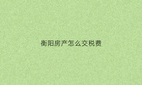 衡阳房产怎么交税费(衡阳房税是多少)