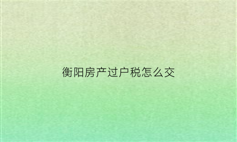 衡阳房产过户税怎么交(衡阳市房子过户费用怎么算)