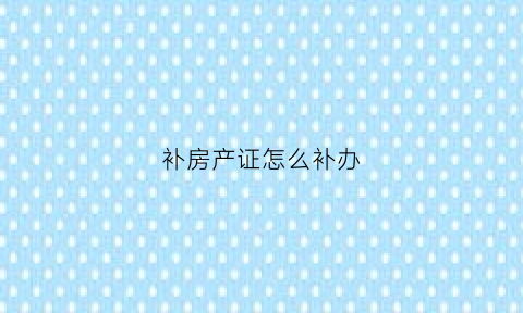 补房产证怎么补办(补办房产证怎么办)