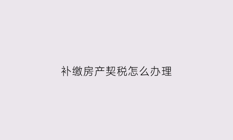 补缴房产契税怎么办理(补缴房产契税怎么办理流程)