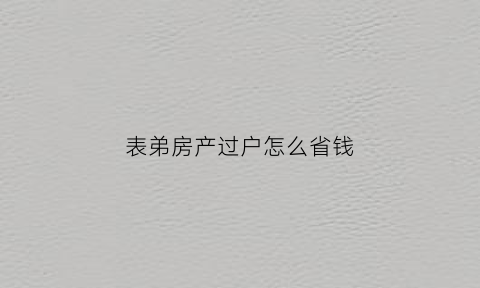 表弟房产过户怎么省钱(表兄弟房产可以赠与吗)