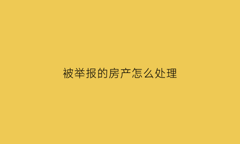 被举报的房产怎么处理(房子举报属于哪个部门)