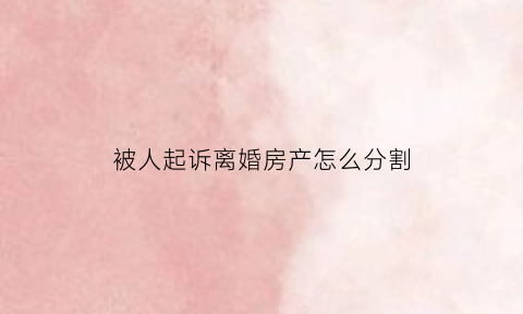 被人起诉离婚房产怎么分割(被对方起诉离婚了如何应诉)