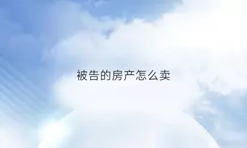 被告的房产怎么卖(被告的房产怎么卖给对方)