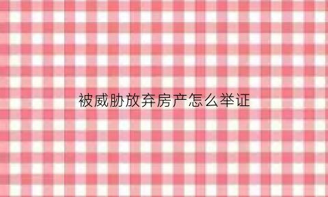 被威胁放弃房产怎么举证(被威胁放弃房产怎么举证处理)