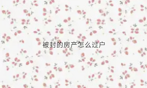 被封的房产怎么过户(被法院封的房子能过户吗)