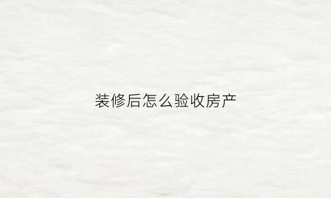 装修后怎么验收房产(装修完后怎么验收房子)