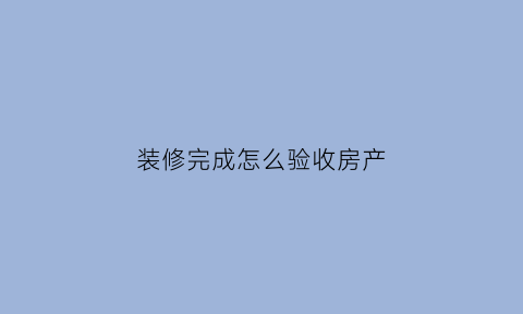 装修完成怎么验收房产(房屋装修完如何验收)