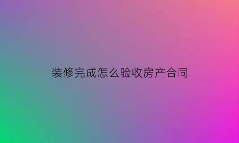 装修完成怎么验收房产合同(装修完成怎么验收房产合同呢)