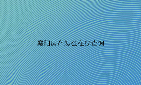 襄阳房产怎么在线查询(襄阳房产查询系统)