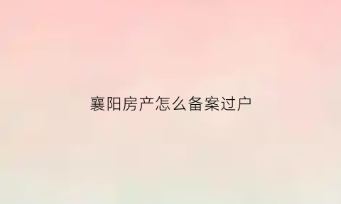 襄阳房产怎么备案过户(襄阳房产备案查询网站)
