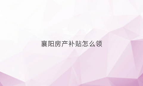 襄阳房产补贴怎么领(襄阳购房)