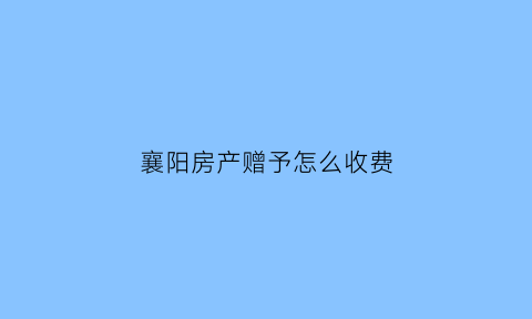 襄阳房产赠予怎么收费(武汉赠与房产过户费用)