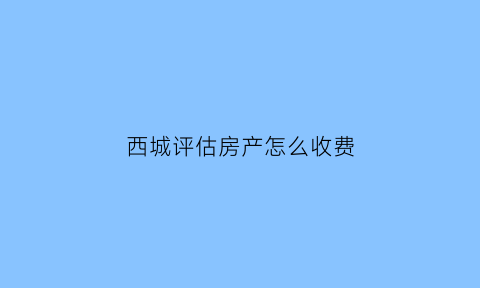西城评估房产怎么收费(北京房产评估收费标准)
