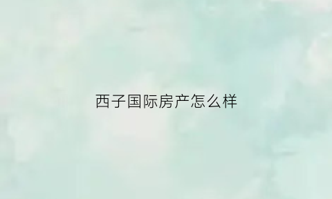 西子国际房产怎么样(西子国际房产怎么样知乎)