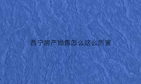 西宁房产抛售怎么这么厉害(西宁房价暴跌)