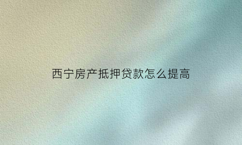 西宁房产抵押贷款怎么提高(西宁房产证抵押贷款)
