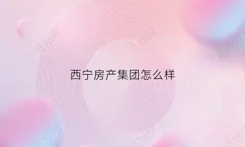 西宁房产集团怎么样(西宁地产公司)