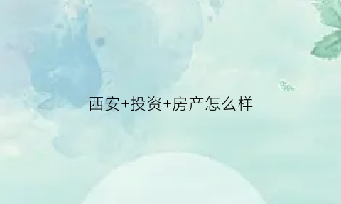 西安+投资+房产怎么样(在西安投资房产能保值吗)