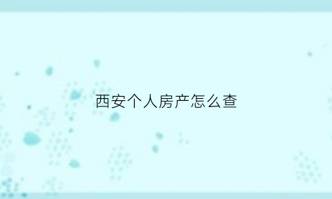 西安个人房产怎么查(西安个人房产信息在哪里查询)
