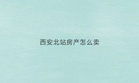西安北站房产怎么卖(西安北站房子限购吗)