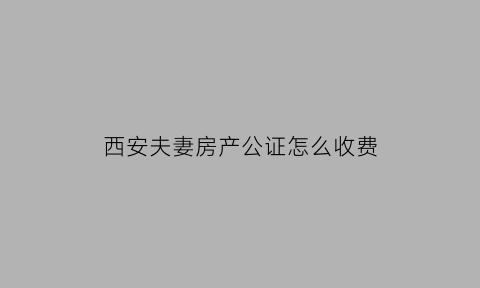 西安夫妻房产公证怎么收费(西安房管局公证处)